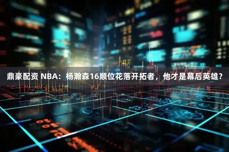 鼎豪配资 NBA：杨瀚森16顺位花落开拓者，他才是幕后英雄？