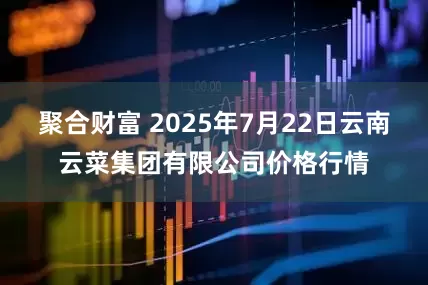 聚合财富 2025年7月22日云南云菜集团有限公司价格行情