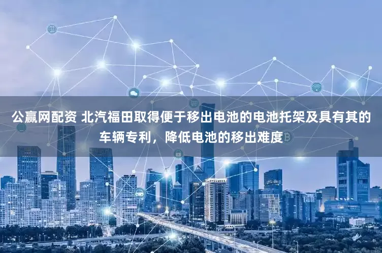 公赢网配资 北汽福田取得便于移出电池的电池托架及具有其的车辆专利，降低电池的移出难度