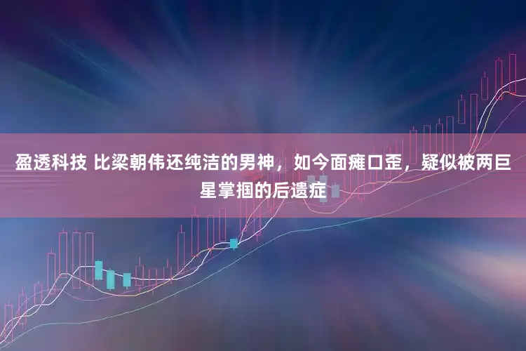 盈透科技 比梁朝伟还纯洁的男神，如今面瘫口歪，疑似被两巨星掌掴的后遗症