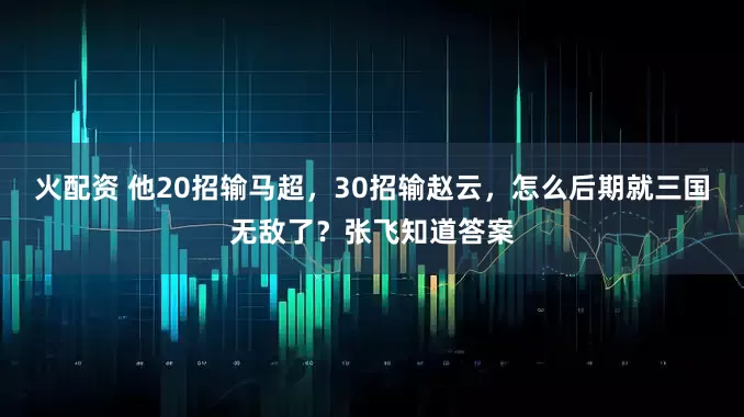 火配资 他20招输马超，30招输赵云，怎么后期就三国无敌了？张飞知道答案