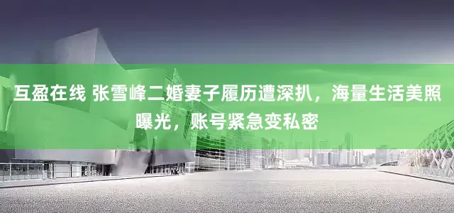互盈在线 张雪峰二婚妻子履历遭深扒，海量生活美照曝光，账号紧急变私密